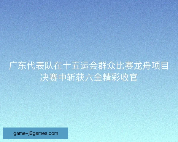广东代表队在十五运会群众比赛龙舟项目决赛中斩获六金精彩收官