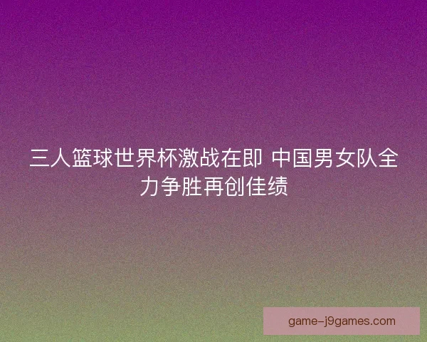 三人篮球世界杯激战在即 中国男女队全力争胜再创佳绩