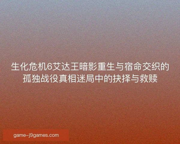 生化危机6艾达王暗影重生与宿命交织的孤独战役真相迷局中的抉择与救赎