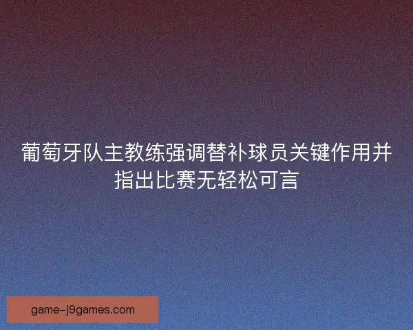 葡萄牙队主教练强调替补球员关键作用并指出比赛无轻松可言