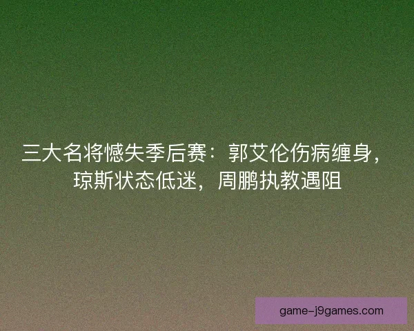 三大名将憾失季后赛：郭艾伦伤病缠身，琼斯状态低迷，周鹏执教遇阻