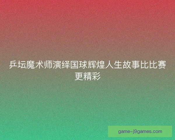 乒坛魔术师演绎国球辉煌人生故事比比赛更精彩