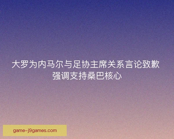 大罗为内马尔与足协主席关系言论致歉 强调支持桑巴核心