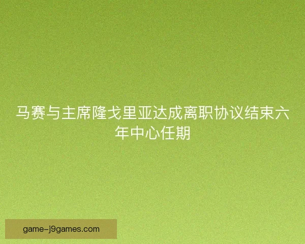 马赛与主席隆戈里亚达成离职协议结束六年中心任期
