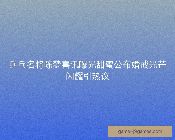 乒乓名将陈梦喜讯曝光甜蜜公布婚戒光芒闪耀引热议