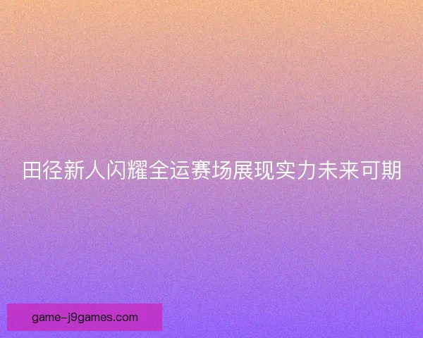 田径新人闪耀全运赛场展现实力未来可期