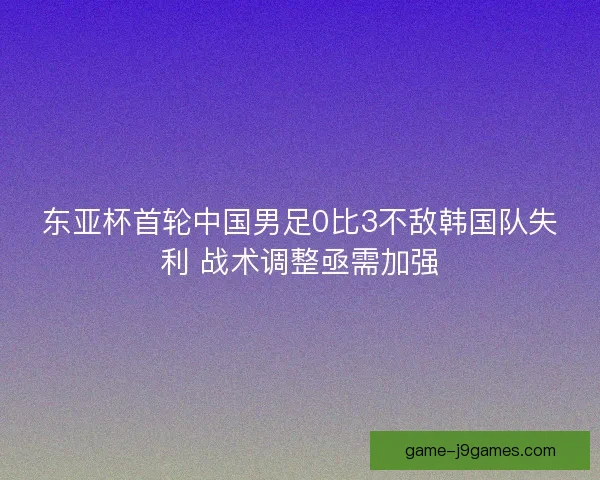 东亚杯首轮中国男足0比3不敌韩国队失利 战术调整亟需加强