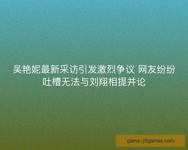 吴艳妮最新采访引发激烈争议 网友纷纷吐槽无法与刘翔相提并论