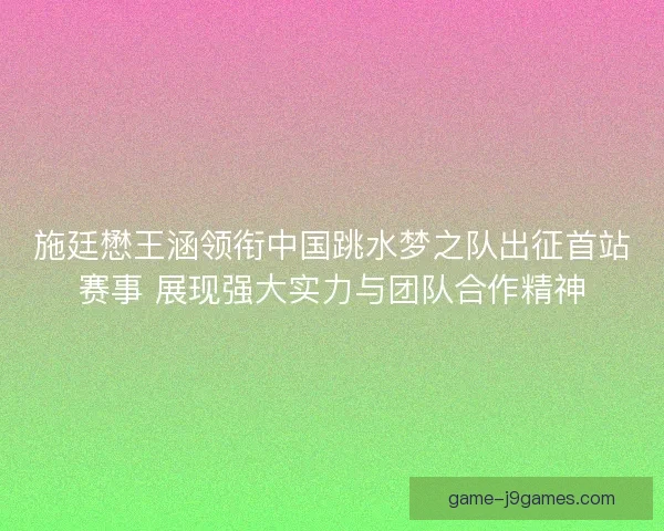施廷懋王涵领衔中国跳水梦之队出征首站赛事 展现强大实力与团队合作精神