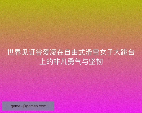世界见证谷爱凌在自由式滑雪女子大跳台上的非凡勇气与坚韧
