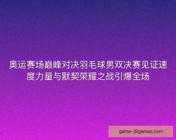 奥运赛场巅峰对决羽毛球男双决赛见证速度力量与默契荣耀之战引爆全场