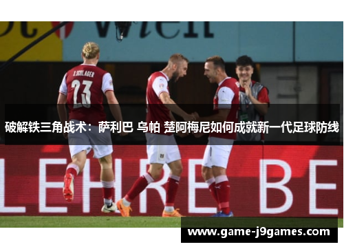 破解铁三角战术：萨利巴 乌帕 楚阿梅尼如何成就新一代足球防线