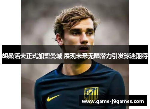 胡桑诺夫正式加盟曼城 展现未来无限潜力引发球迷期待