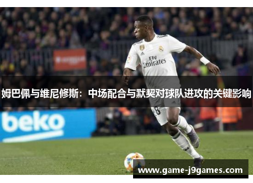 姆巴佩与维尼修斯：中场配合与默契对球队进攻的关键影响